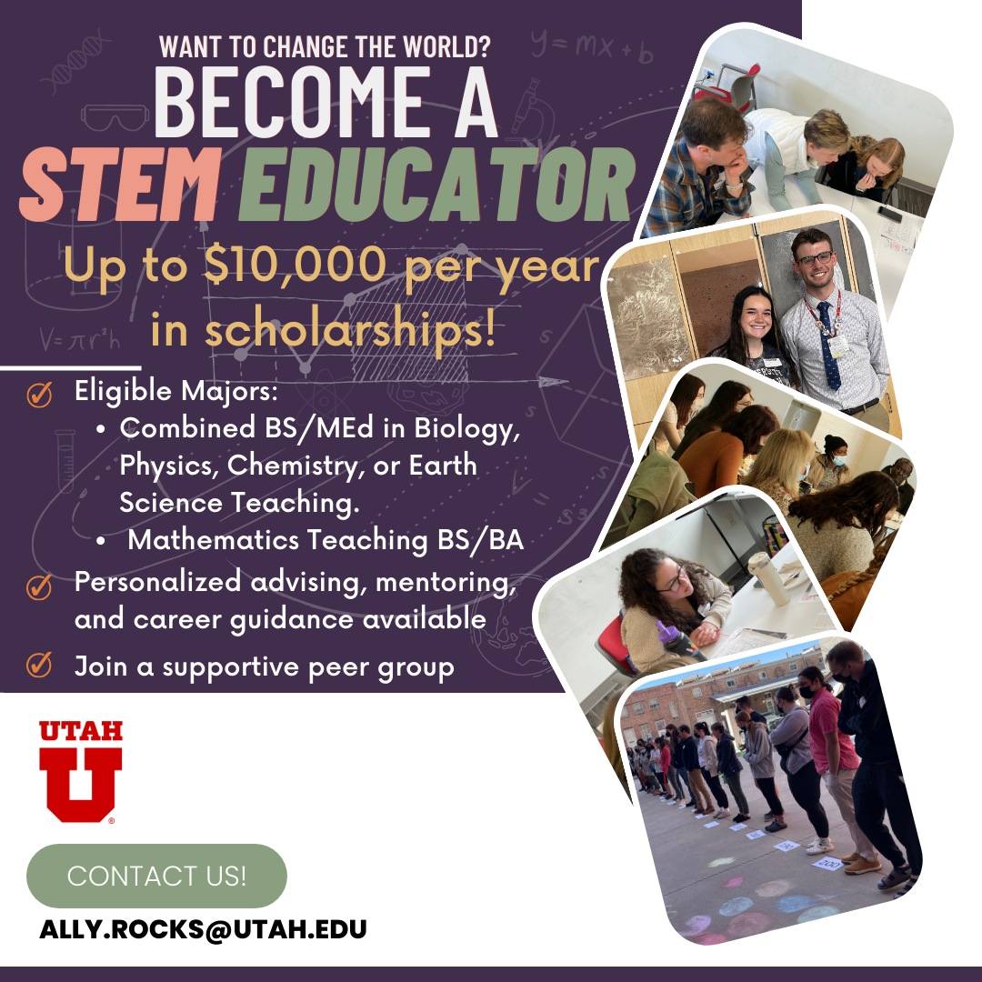What to change the world? Become a STEM Educator with up to 10000 dollars per year in scholarships! Eligible majors are combined BS/MEd in Biology, Physics, Chemistry, or Earth Science Teaching. Or mathematics teaching BS/BA. Personalized advising, mentoring and career guidance available. You can to join a supportive peer group. Contact Ally.Rocks@utah.edu